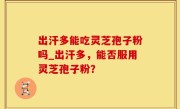 出汗多能吃灵芝孢子粉吗_出汗多，能否服用灵芝孢子粉？