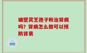 破壁灵芝孢子粉治肾病吗？肾病怎么做可以预防肾衰