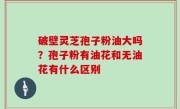 破壁灵芝孢子粉油大吗？孢子粉有油花和无油花有什么区别