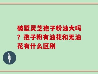 破壁灵芝孢子粉油大吗？孢子粉有油花和无油花有什么区别