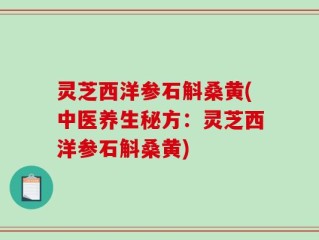 灵芝西洋参石斛桑黄(中医养生秘方：灵芝西洋参石斛桑黄)