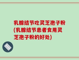 乳腺结节吃灵芝孢子粉(乳腺结节患者食用灵芝孢子粉的好处)