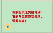 石斛配灵芝煲猪骨汤(石斛与灵芝煲猪骨汤，营养丰富)