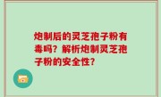 炮制后的灵芝孢子粉有毒吗？解析炮制灵芝孢子粉的安全性？
