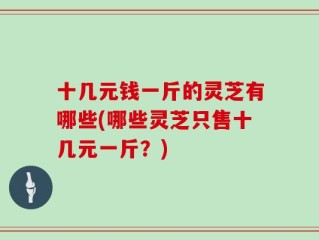 十几元钱一斤的灵芝有哪些(哪些灵芝只售十几元一斤？)
