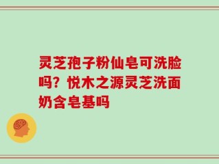 灵芝孢子粉仙皂可洗脸吗？悦木之源灵芝洗面奶含皂基吗