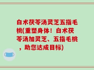 白术茯苓汤灵芝五指毛桃(重塑身体！白术茯苓汤加灵芝、五指毛桃 ，助您达成目标)
