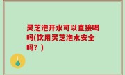 灵芝泡开水可以直接喝吗(饮用灵芝泡水安全吗？)