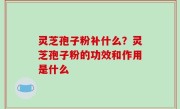 灵芝孢子粉补什么？灵芝孢子粉的功效和作用是什么