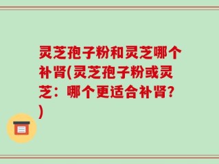 灵芝孢子粉和灵芝哪个补肾(灵芝孢子粉或灵芝：哪个更适合补肾？)