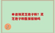 申请领灵芝孢子粉？灵芝孢子粉医保报销吗