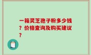 一箱灵芝孢子粉多少钱？价格查询及购买建议？