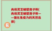 尚缘灵芝破壁孢子粉(尚缘灵芝破壁孢子粉——强化免疫力的天然选择)