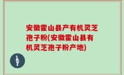 安徽霍山县产有机灵芝孢子粉(安徽霍山县有机灵芝孢子粉产地)