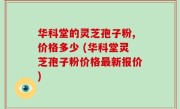 华科堂的灵芝孢子粉,价格多少 (华科堂灵芝孢子粉价格最新报价)