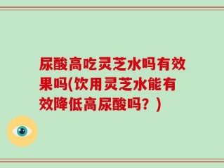尿酸高吃灵芝水吗有效果吗(饮用灵芝水能有效降低高尿酸吗？)