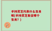 手持灵芝代表什么生肖呢(手持灵芝象征哪个生肖？)