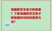 海趣牌灵芝孢子粉胶囊？了解海趣牌灵芝孢子粉胶囊的功效和使用方法？