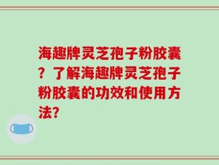 海趣牌灵芝孢子粉胶囊？了解海趣牌灵芝孢子粉胶囊的功效和使用方法？
