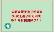 失眠吃灵芝孢子粉天几次(灵芝孢子粉可治失眠？每日使用频次？)
