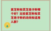 紫芝粉和灵芝孢子粉哪个好？比较紫芝粉和灵芝孢子粉的功效和适用人群？