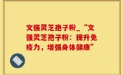 文强灵芝孢子粉_“文强灵芝孢子粉：提升免疫力，增强身体健康”