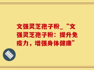 文强灵芝孢子粉_“文强灵芝孢子粉：提升免疫力，增强身体健康”