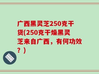 广西黑灵芝250克干货(250克干燥黑灵芝来自广西，有何功效？)