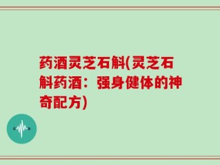 药酒灵芝石斛(灵芝石斛药酒：强身健体的神奇配方)