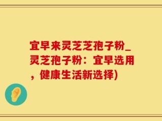 宜早来灵芝芝孢子粉_灵芝孢子粉：宜早选用，健康生活新选择)