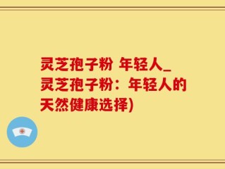 灵芝孢子粉 年轻人_灵芝孢子粉：年轻人的天然健康选择)