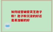 如何经营破壁灵芝孢子粉？孢子粉沉淀的好还是易溶解的好