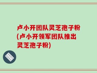 卢小开团队灵芝孢子粉(卢小开领军团队推出灵芝孢子粉)