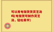可以用电饭煲煲灵芝汤吗(电饭煲可制作灵芝汤，轻松易学)