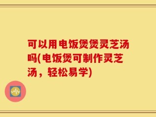 可以用电饭煲煲灵芝汤吗(电饭煲可制作灵芝汤，轻松易学)