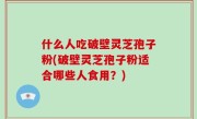 什么人吃破壁灵芝孢子粉(破壁灵芝孢子粉适合哪些人食用？)