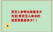 灵芝人参煮水用量多少为宜(煮灵芝人参水的适宜用量是多少？)