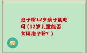 孢子粉12岁孩子能吃吗 (12岁儿童能否食用孢子粉？)