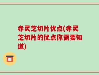 赤灵芝切片优点(赤灵芝切片的优点你需要知道)