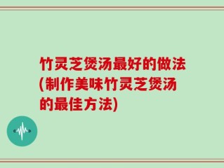 竹灵芝煲汤最好的做法(制作美味竹灵芝煲汤的最佳方法)