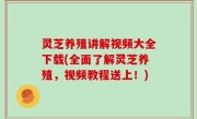 灵芝养殖讲解视频大全下载(全面了解灵芝养殖，视频教程送上！)