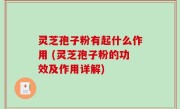 灵芝孢子粉有起什么作用 (灵芝孢子粉的功效及作用详解)