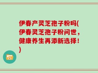 伊春产灵芝孢子粉吗(伊春灵芝孢子粉问世，健康养生再添新选择！)