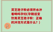 灵芝孢子粉必须开水冲着喝吗孕妇(孕期适宜饮用灵芝孢子粉：正确的冲泡方式是什么？)
