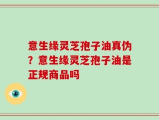 意生缘灵芝孢子油真伪？意生缘灵芝孢子油是正规商品吗