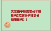 灵芝孢子粉需要长年服用吗(灵芝孢子粉需长期服用吗？)