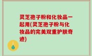 灵芝孢子粉和化妆品一起用(灵芝孢子粉与化妆品的完美双重护肤奇迹)