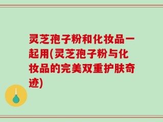 灵芝孢子粉和化妆品一起用(灵芝孢子粉与化妆品的完美双重护肤奇迹)