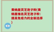 黄杨居灵芝孢子粉(黄杨居推出灵芝孢子粉：提高免疫力的全新选择)