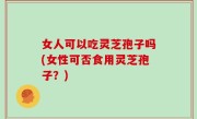 女人可以吃灵芝孢子吗(女性可否食用灵芝孢子？)